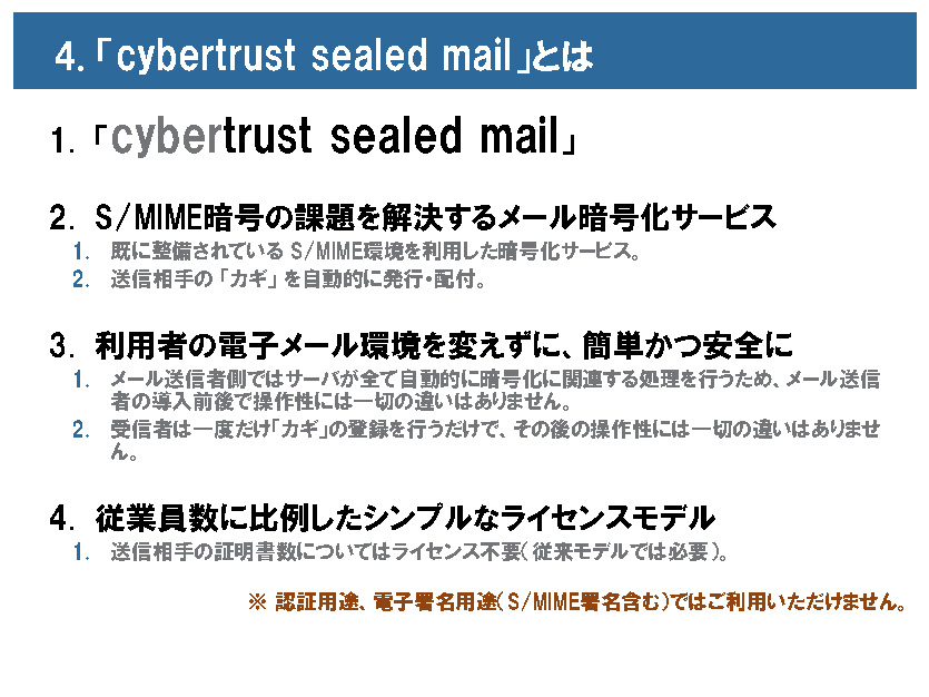 <b>S/MIMEの課題を解決するcybertrust sealed mail。特長は送信者のメール環境を変えずに利用可能な点と、従業員数に比例したシンプルなライセンス体系を採り入れた点</b>