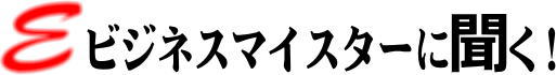 Eビジネスマイスターに聞く！